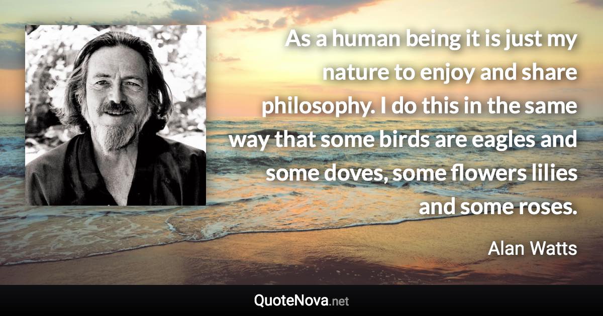 As a human being it is just my nature to enjoy and share philosophy. I do this in the same way that some birds are eagles and some doves, some flowers lilies and some roses. - Alan Watts quote