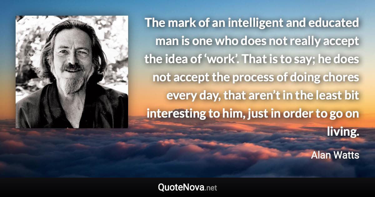 The mark of an intelligent and educated man is one who does not really accept the idea of ‘work’. That is to say; he does not accept the process of doing chores every day, that aren’t in the least bit interesting to him, just in order to go on living. - Alan Watts quote