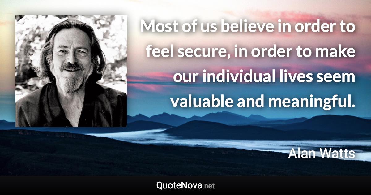 Most of us believe in order to feel secure, in order to make our individual lives seem valuable and meaningful. - Alan Watts quote