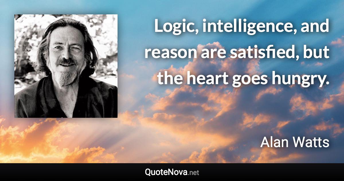 Logic, intelligence, and reason are satisfied, but the heart goes hungry. - Alan Watts quote