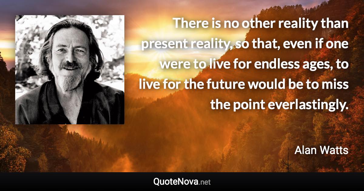 There is no other reality than present reality, so that, even if one were to live for endless ages, to live for the future would be to miss the point everlastingly. - Alan Watts quote