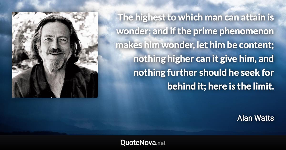 The highest to which man can attain is wonder; and if the prime phenomenon makes him wonder, let him be content; nothing higher can it give him, and nothing further should he seek for behind it; here is the limit. - Alan Watts quote