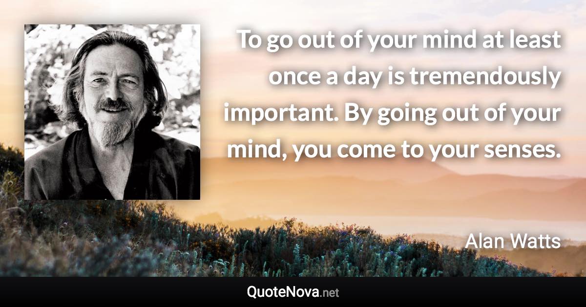 To go out of your mind at least once a day is tremendously important. By going out of your mind, you come to your senses. - Alan Watts quote