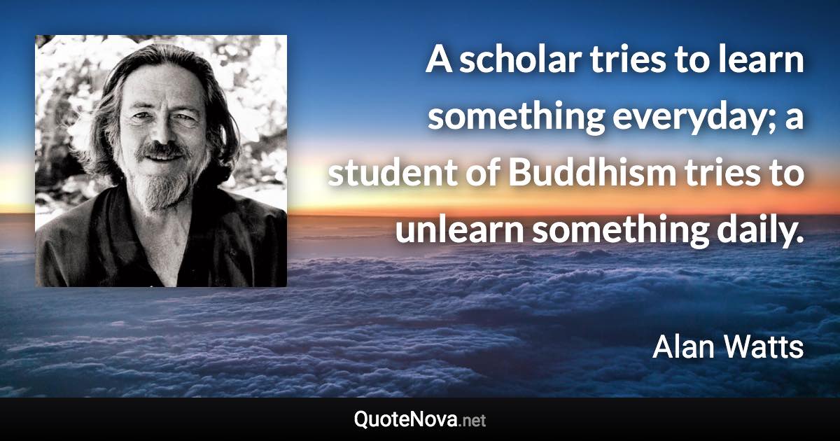 A scholar tries to learn something everyday; a student of Buddhism tries to unlearn something daily. - Alan Watts quote