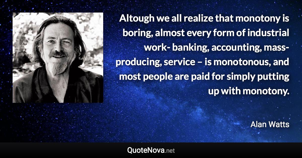 Altough we all realize that monotony is boring, almost every form of industrial work- banking, accounting, mass-producing, service – is monotonous, and most people are paid for simply putting up with monotony. - Alan Watts quote