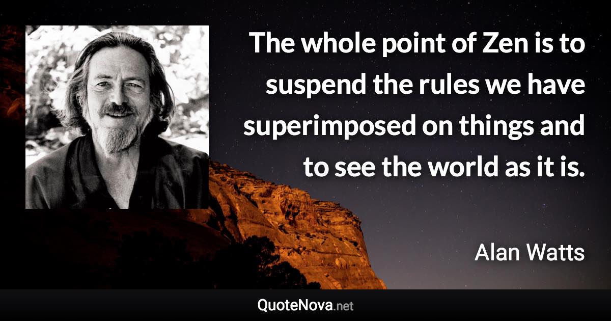 The whole point of Zen is to suspend the rules we have superimposed on things and to see the world as it is. - Alan Watts quote