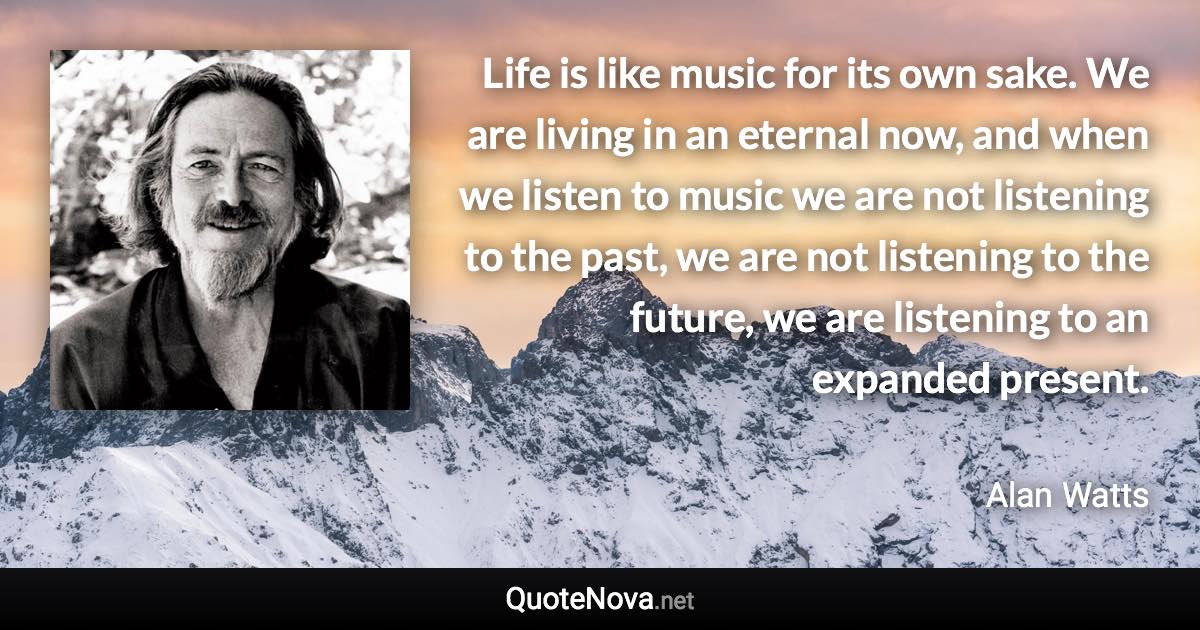 Life is like music for its own sake. We are living in an eternal now, and when we listen to music we are not listening to the past, we are not listening to the future, we are listening to an expanded present. - Alan Watts quote