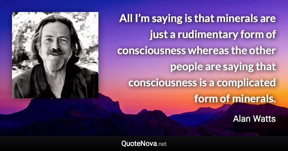 All I’m saying is that minerals are just a rudimentary form of consciousness whereas the other people are saying that consciousness is a complicated form of minerals. - Alan Watts quote