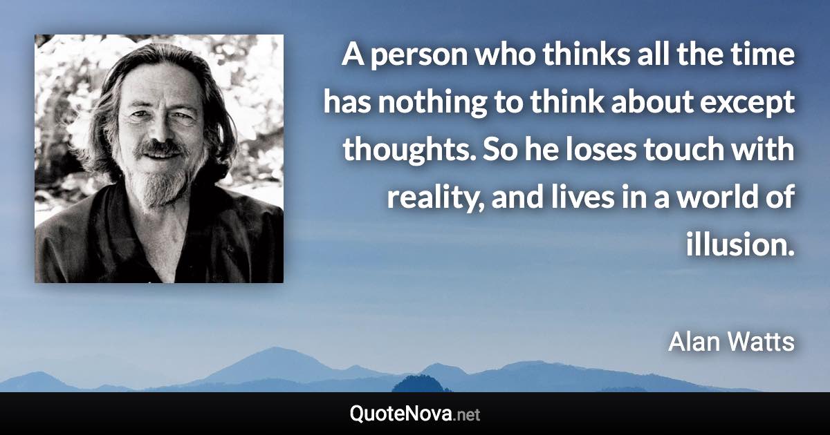 A person who thinks all the time has nothing to think about except thoughts. So he loses touch with reality, and lives in a world of illusion. - Alan Watts quote