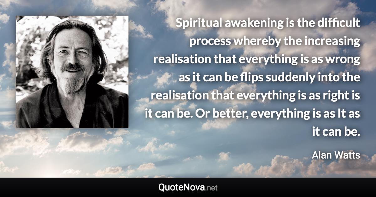 Spiritual awakening is the difficult process whereby the increasing realisation that everything is as wrong as it can be flips suddenly into the realisation that everything is as right is it can be. Or better, everything is as It as it can be. - Alan Watts quote