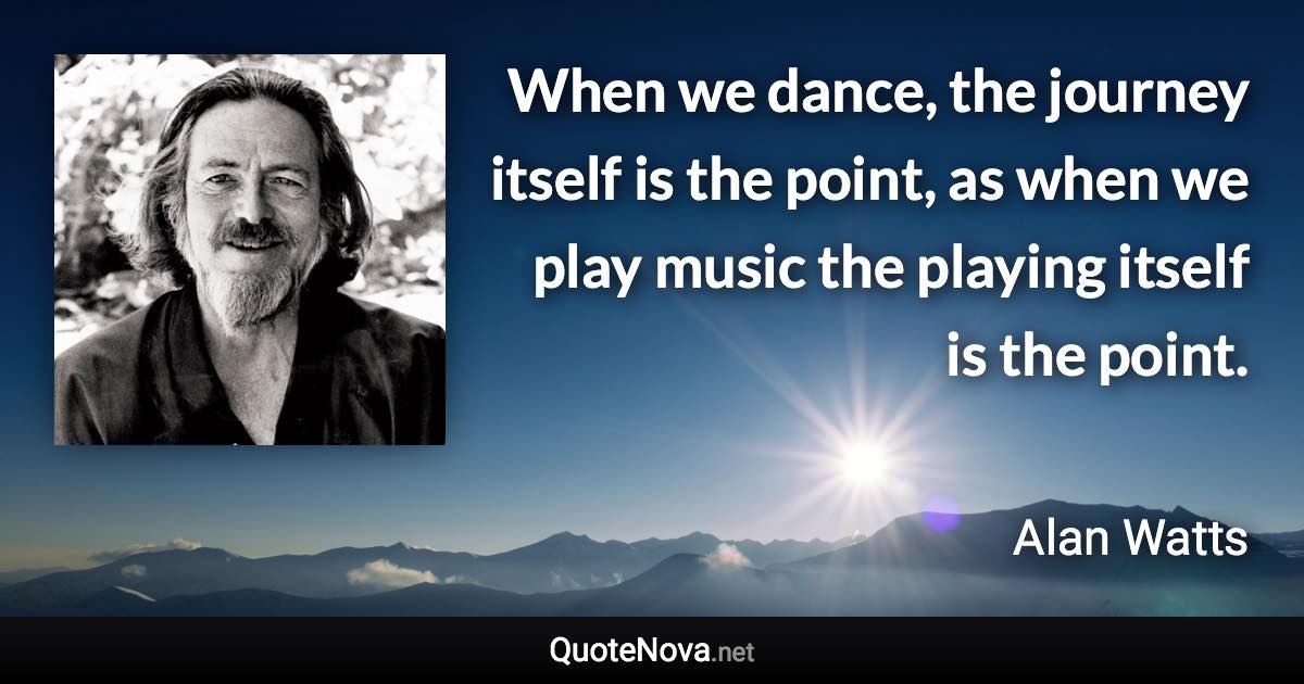 When we dance, the journey itself is the point, as when we play music the playing itself is the point. - Alan Watts quote