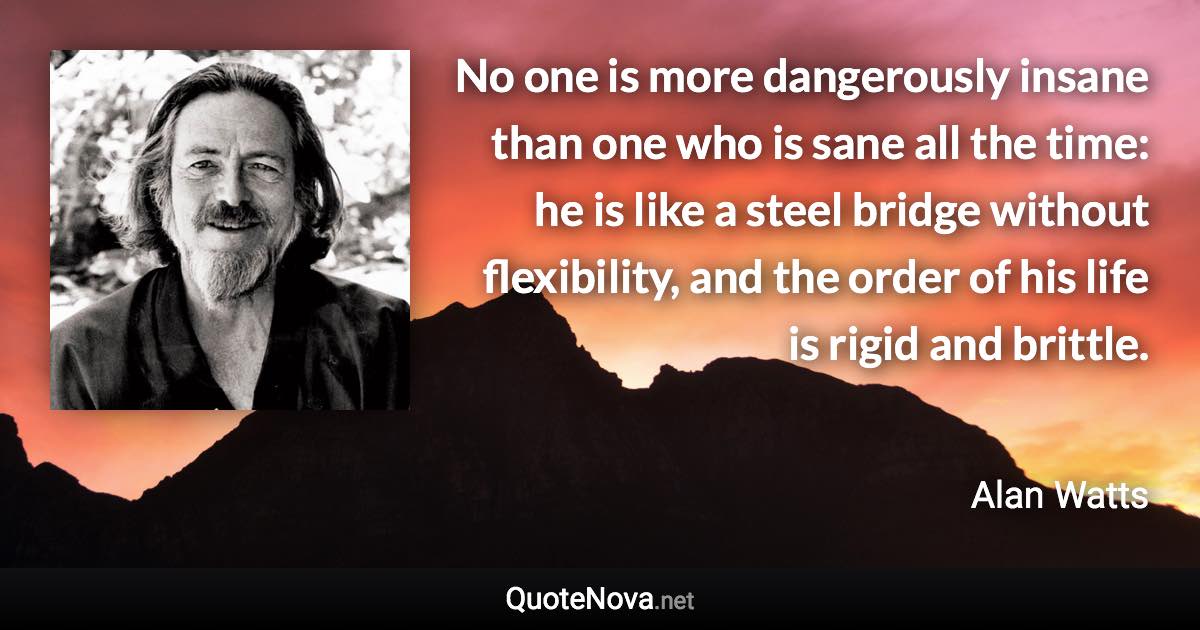 No one is more dangerously insane than one who is sane all the time: he is like a steel bridge without flexibility, and the order of his life is rigid and brittle. - Alan Watts quote