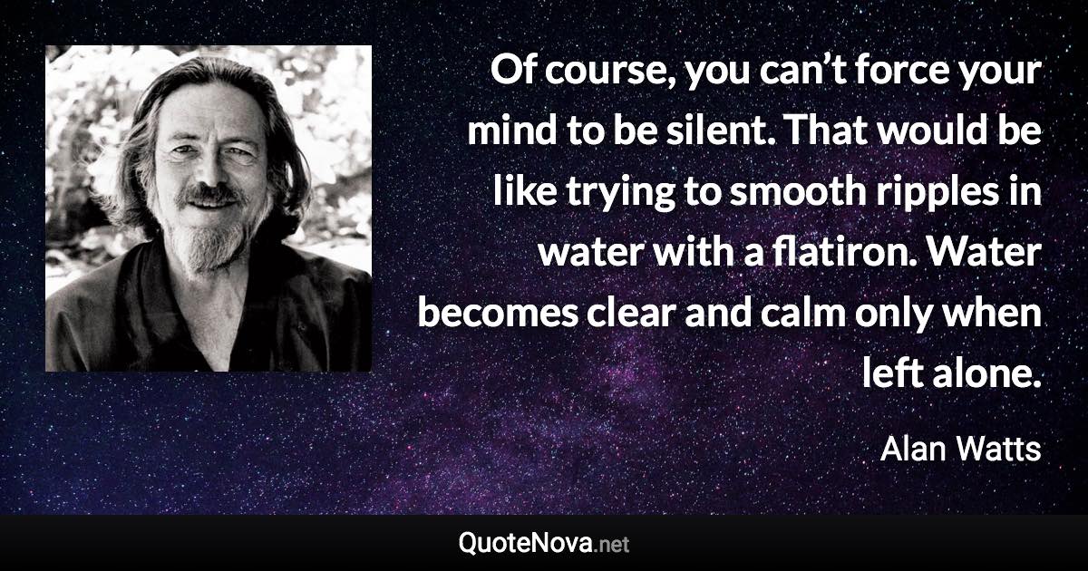 Of course, you can’t force your mind to be silent. That would be like trying to smooth ripples in water with a flatiron. Water becomes clear and calm only when left alone. - Alan Watts quote