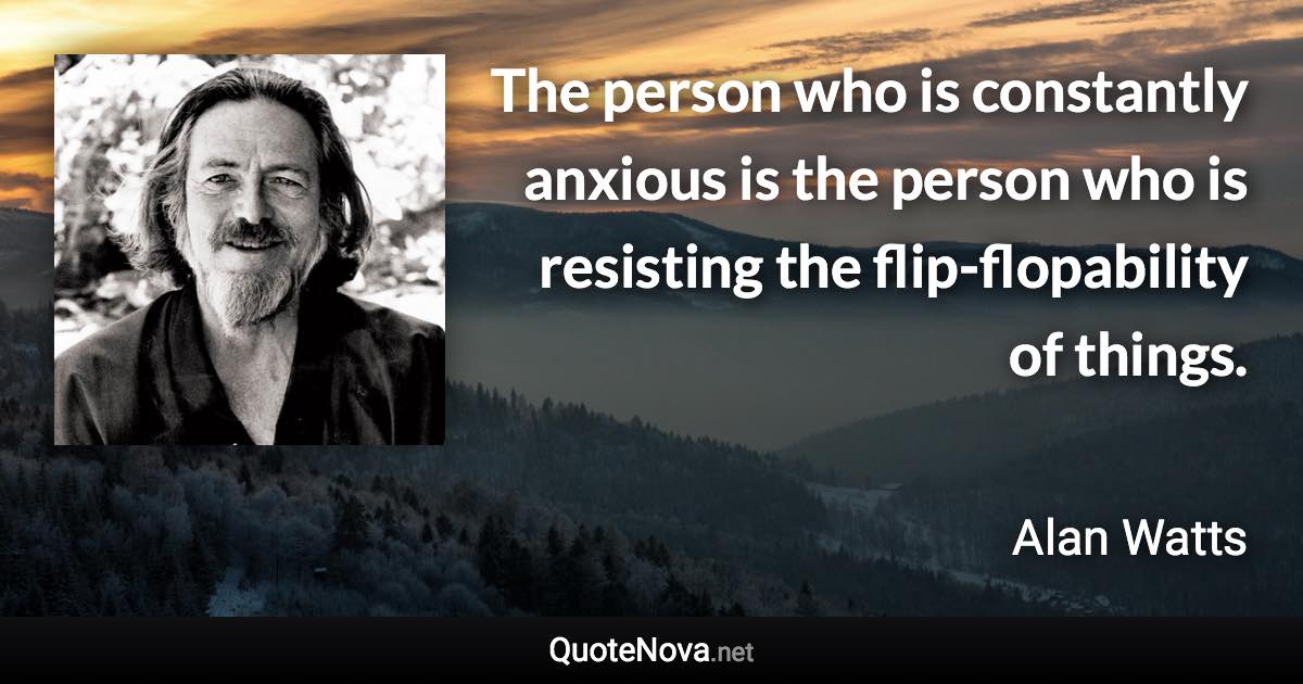 The person who is constantly anxious is the person who is resisting the flip-flopability of things. - Alan Watts quote