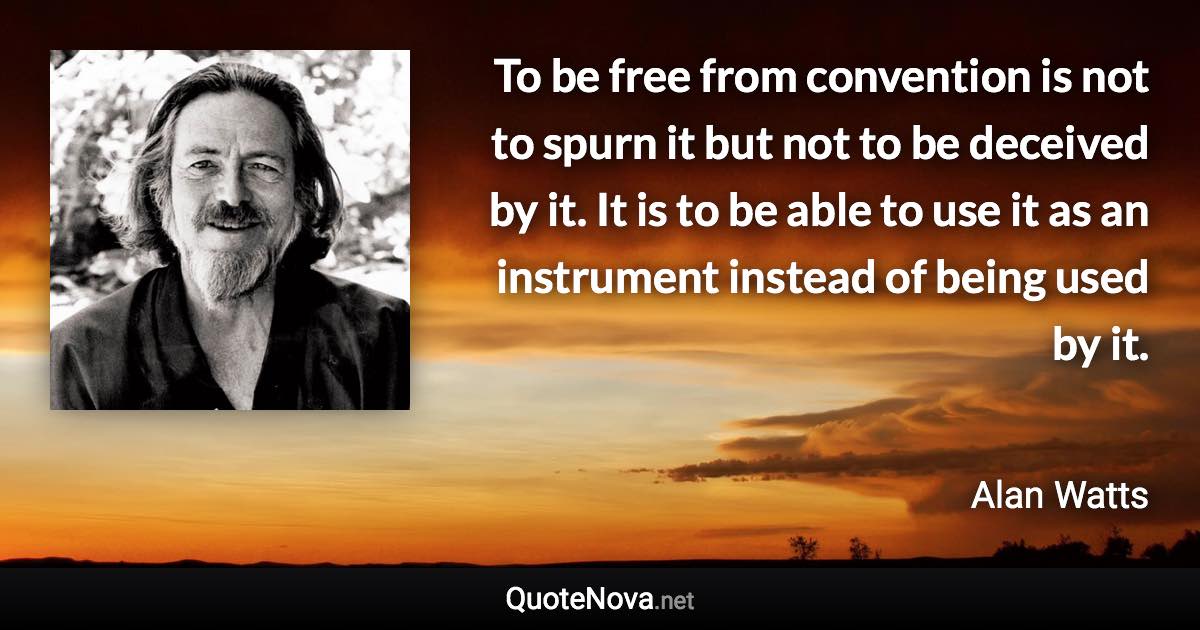 To be free from convention is not to spurn it but not to be deceived by it. It is to be able to use it as an instrument instead of being used by it. - Alan Watts quote