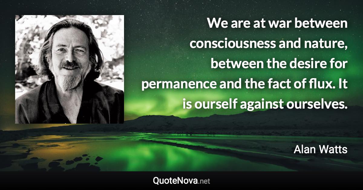 We are at war between consciousness and nature, between the desire for permanence and the fact of flux. It is ourself against ourselves. - Alan Watts quote