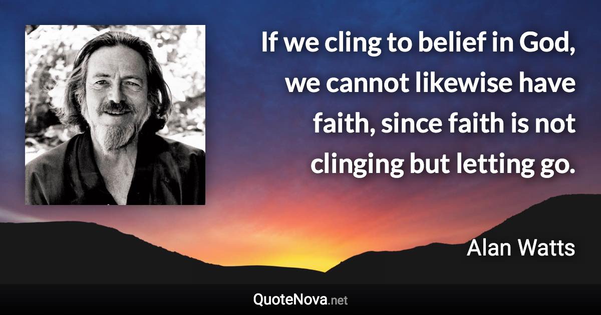 If we cling to belief in God, we cannot likewise have faith, since faith is not clinging but letting go. - Alan Watts quote