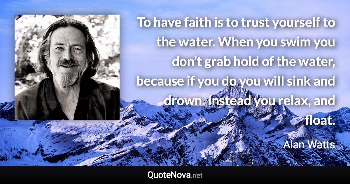 To have faith is to trust yourself to the water. When you swim you don’t grab hold of the water, because if you do you will sink and drown. Instead you relax, and float. - Alan Watts quote