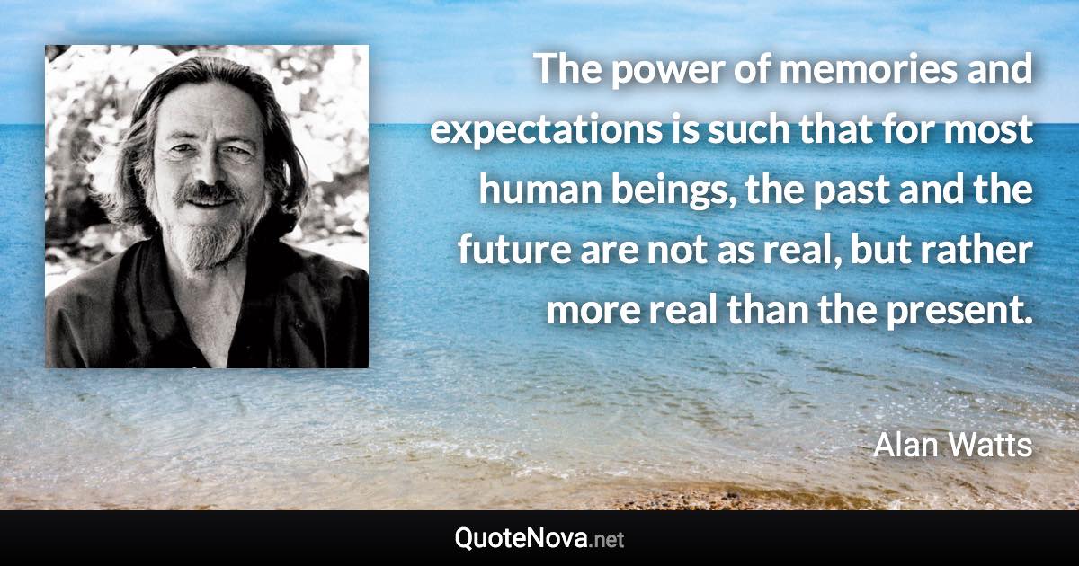 The power of memories and expectations is such that for most human beings, the past and the future are not as real, but rather more real than the present. - Alan Watts quote