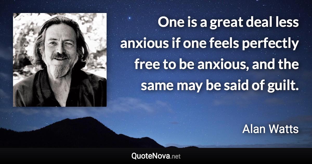 One is a great deal less anxious if one feels perfectly free to be anxious, and the same may be said of guilt. - Alan Watts quote