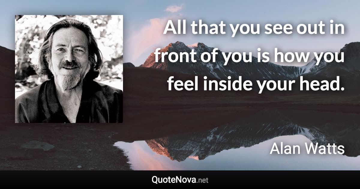 All that you see out in front of you is how you feel inside your head. - Alan Watts quote