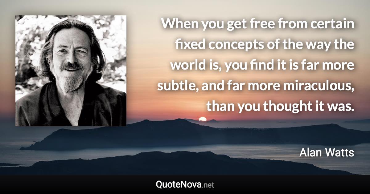 When you get free from certain fixed concepts of the way the world is, you find it is far more subtle, and far more miraculous, than you thought it was. - Alan Watts quote