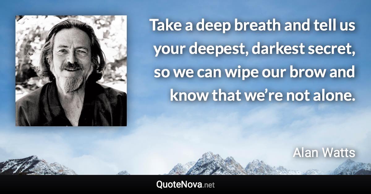 Take a deep breath and tell us your deepest, darkest secret, so we can wipe our brow and know that we’re not alone. - Alan Watts quote