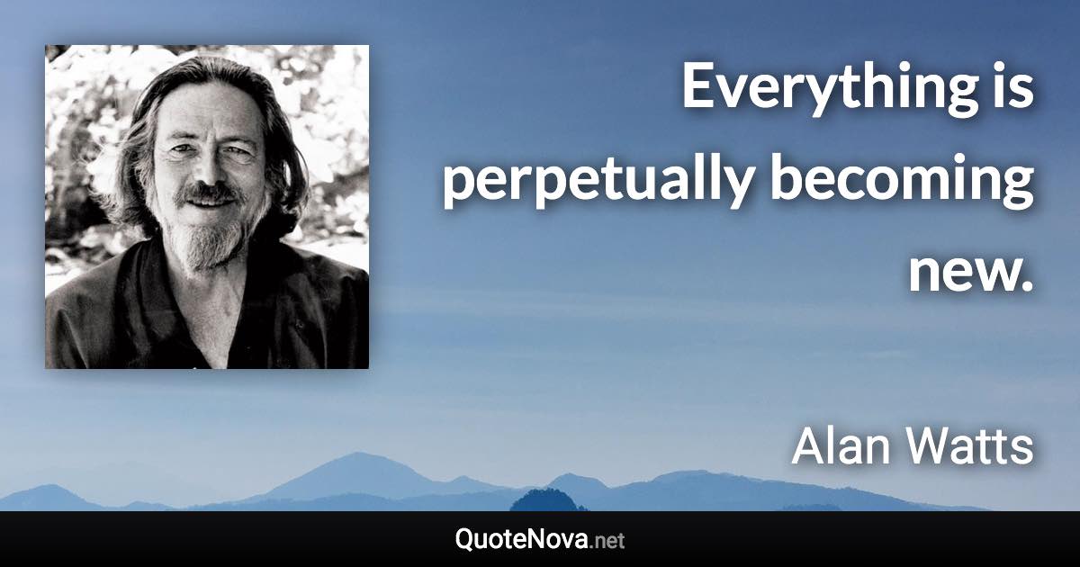 Everything is perpetually becoming new. - Alan Watts quote