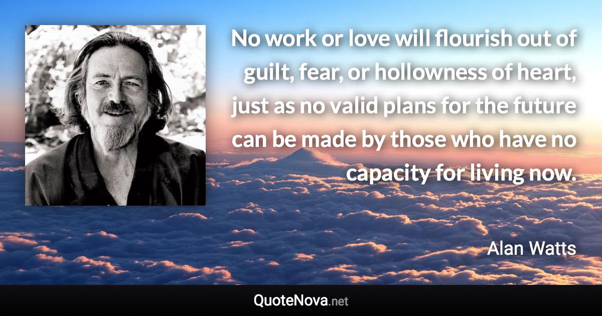 No work or love will flourish out of guilt, fear, or hollowness of heart, just as no valid plans for the future can be made by those who have no capacity for living now. - Alan Watts quote