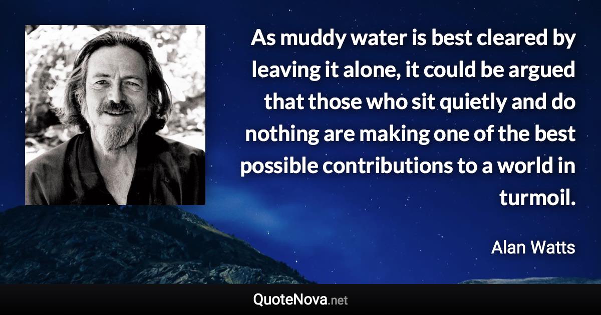 As muddy water is best cleared by leaving it alone, it could be argued that those who sit quietly and do nothing are making one of the best possible contributions to a world in turmoil. - Alan Watts quote