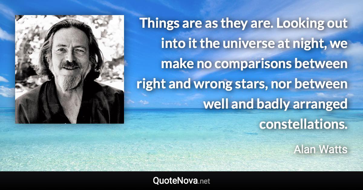 Things are as they are. Looking out into it the universe at night, we make no comparisons between right and wrong stars, nor between well and badly arranged constellations. - Alan Watts quote