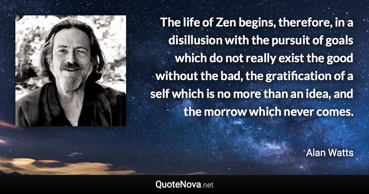 The life of Zen begins, therefore, in a disillusion with the pursuit of goals which do not really exist the good without the bad, the gratification of a self which is no more than an idea, and the morrow which never comes. - Alan Watts quote