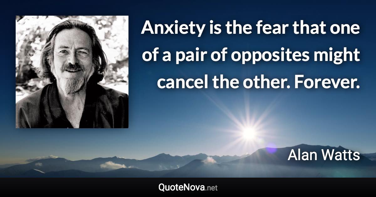 Anxiety is the fear that one of a pair of opposites might cancel the other. Forever. - Alan Watts quote