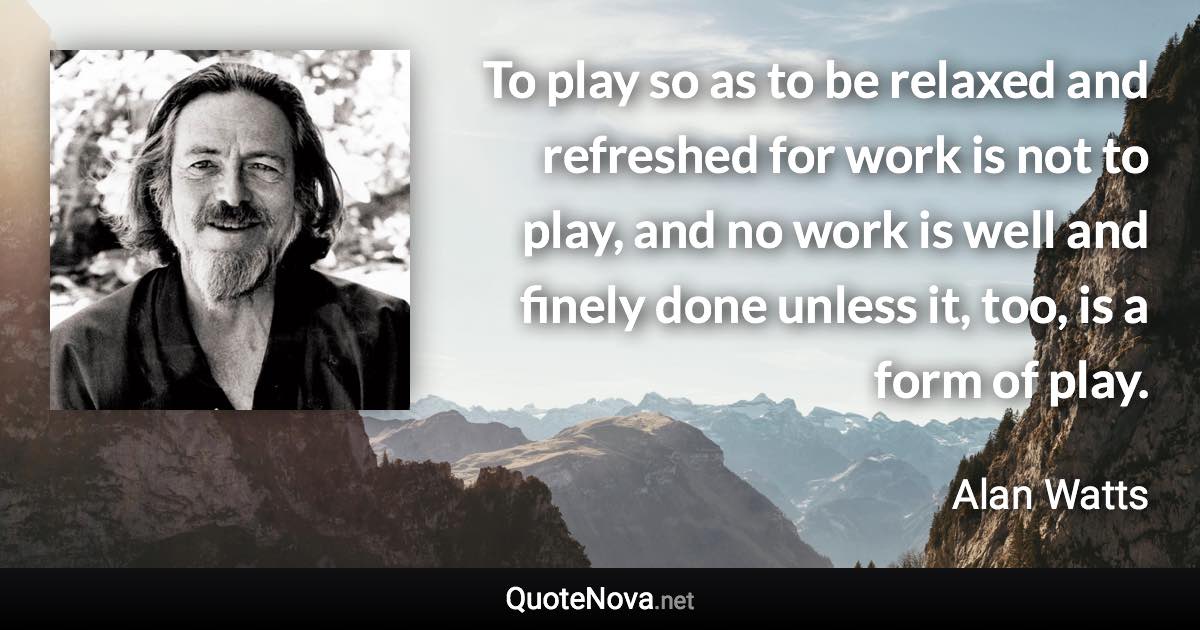 To play so as to be relaxed and refreshed for work is not to play, and no work is well and finely done unless it, too, is a form of play. - Alan Watts quote