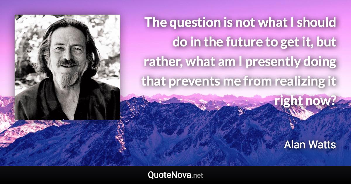 The question is not what I should do in the future to get it, but rather, what am I presently doing that prevents me from realizing it right now? - Alan Watts quote