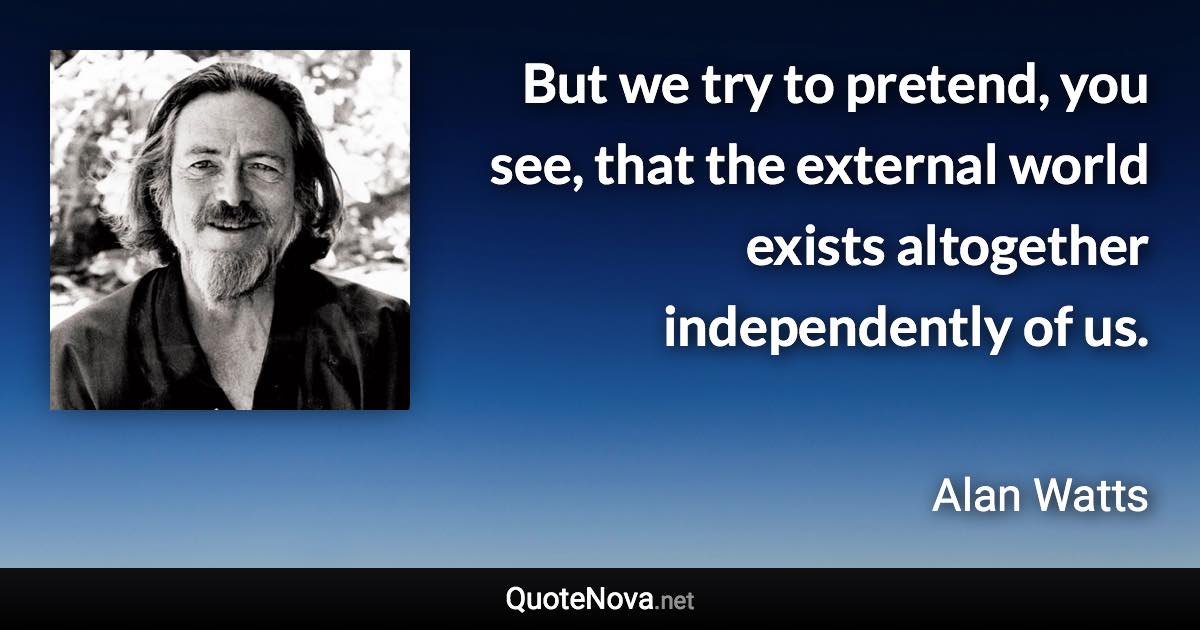 But we try to pretend, you see, that the external world exists altogether independently of us. - Alan Watts quote