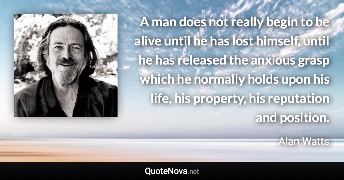 A man does not really begin to be alive until he has lost himself, until he has released the anxious grasp which he normally holds upon his life, his property, his reputation and position. - Alan Watts quote