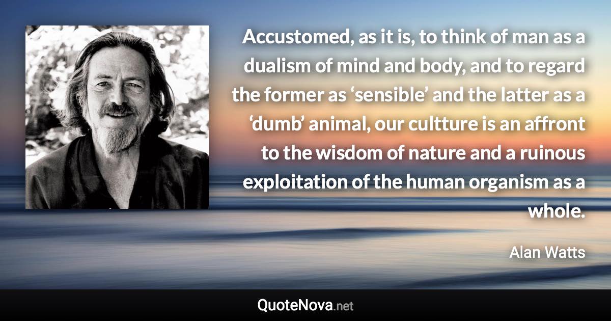 Accustomed, as it is, to think of man as a dualism of mind and body, and to regard the former as ‘sensible’ and the latter as a ‘dumb’ animal, our cultture is an affront to the wisdom of nature and a ruinous exploitation of the human organism as a whole. - Alan Watts quote