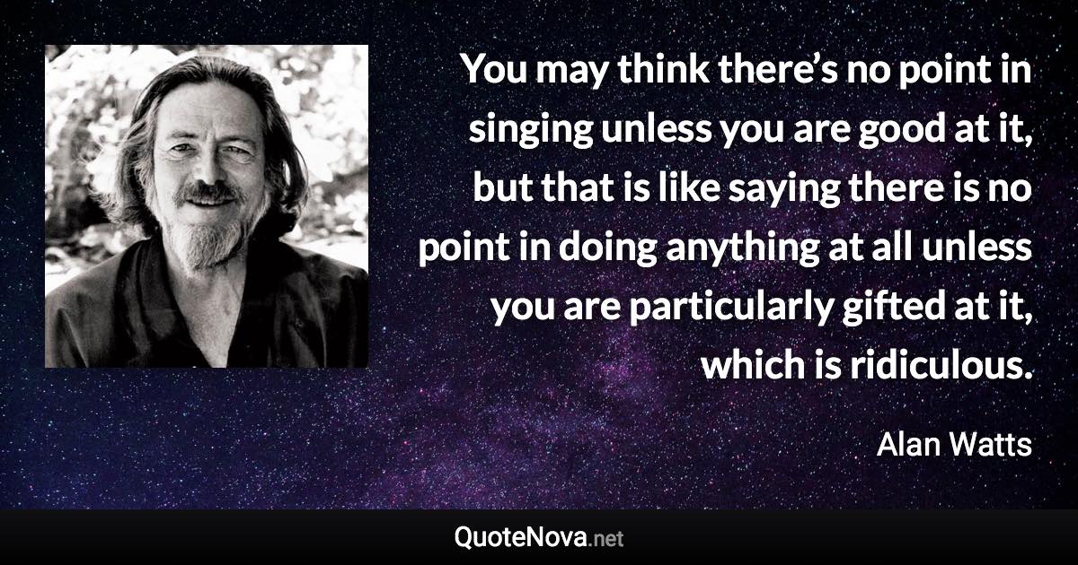 You may think there’s no point in singing unless you are good at it, but that is like saying there is no point in doing anything at all unless you are particularly gifted at it, which is ridiculous. - Alan Watts quote