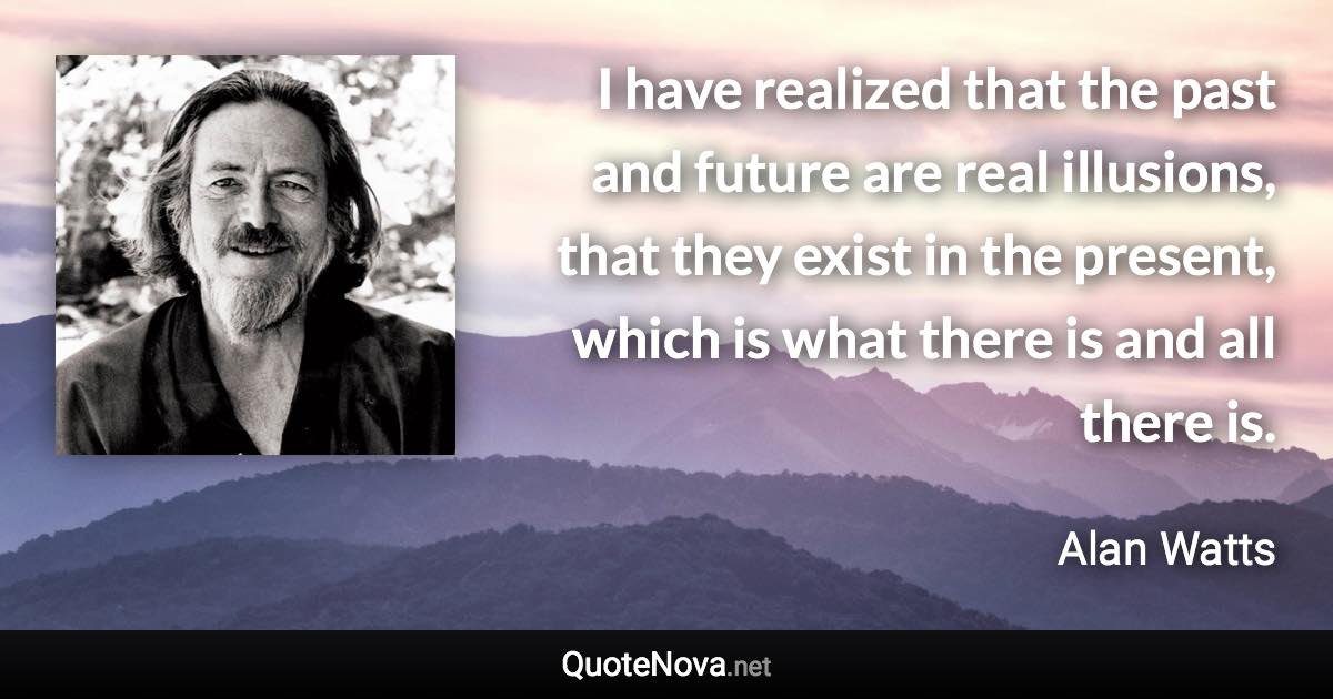 I have realized that the past and future are real illusions, that they exist in the present, which is what there is and all there is. - Alan Watts quote