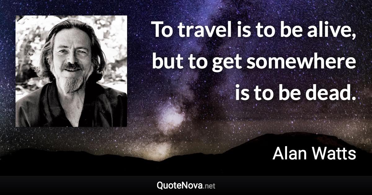 To travel is to be alive, but to get somewhere is to be dead. - Alan Watts quote