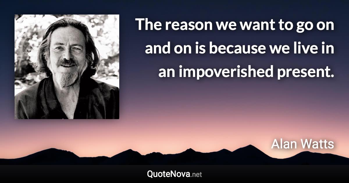 The reason we want to go on and on is because we live in an impoverished present. - Alan Watts quote