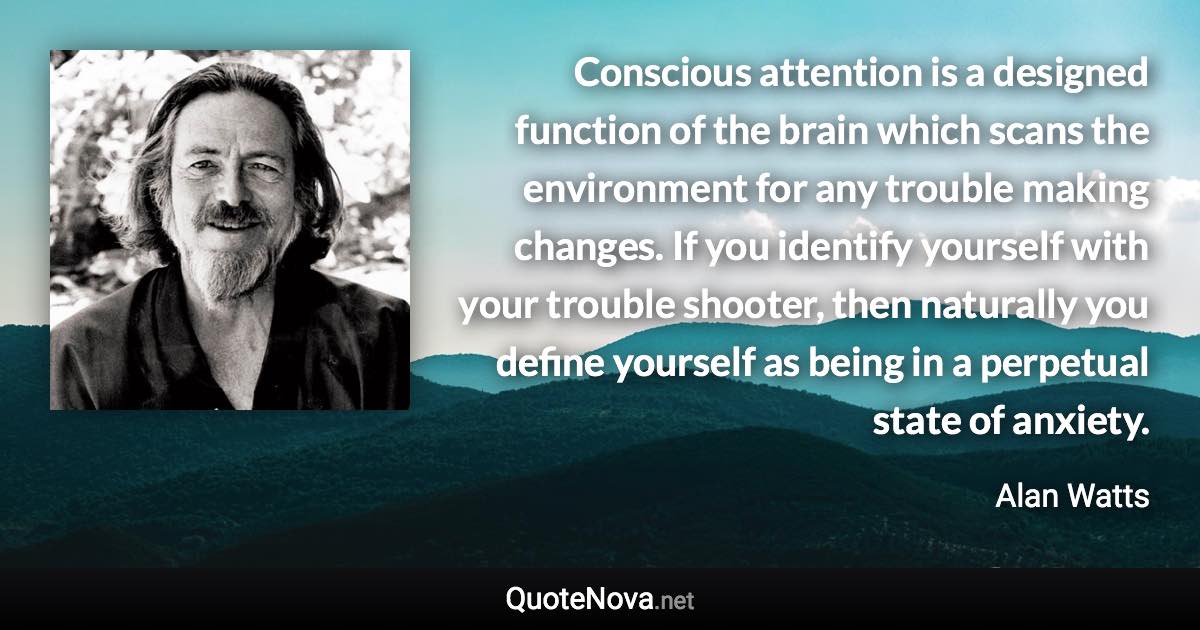 Conscious attention is a designed function of the brain which scans the environment for any trouble making changes. If you identify yourself with your trouble shooter, then naturally you define yourself as being in a perpetual state of anxiety. - Alan Watts quote