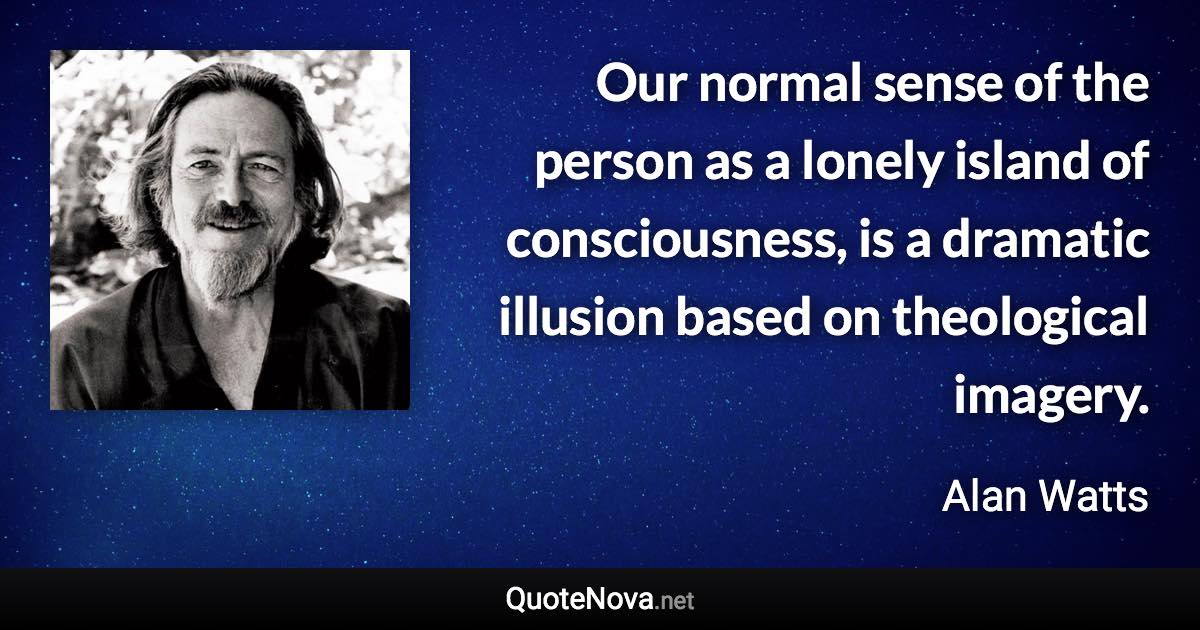 Our normal sense of the person as a lonely island of consciousness, is a dramatic illusion based on theological imagery. - Alan Watts quote