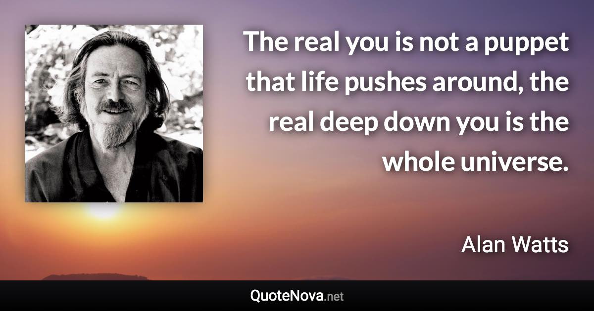 The real you is not a puppet that life pushes around, the real deep down you is the whole universe. - Alan Watts quote