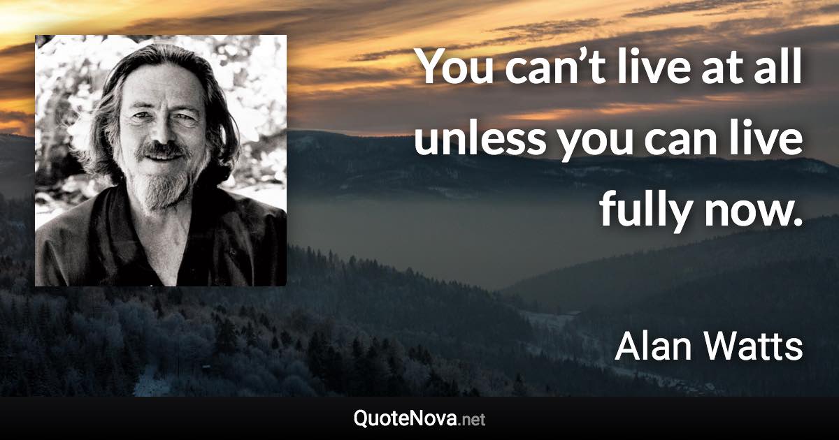 You can’t live at all unless you can live fully now. - Alan Watts quote