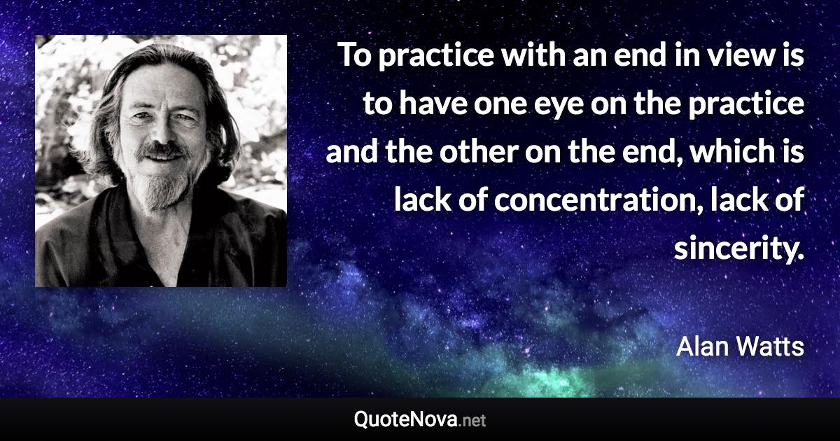 To practice with an end in view is to have one eye on the practice and the other on the end, which is lack of concentration, lack of sincerity. - Alan Watts quote