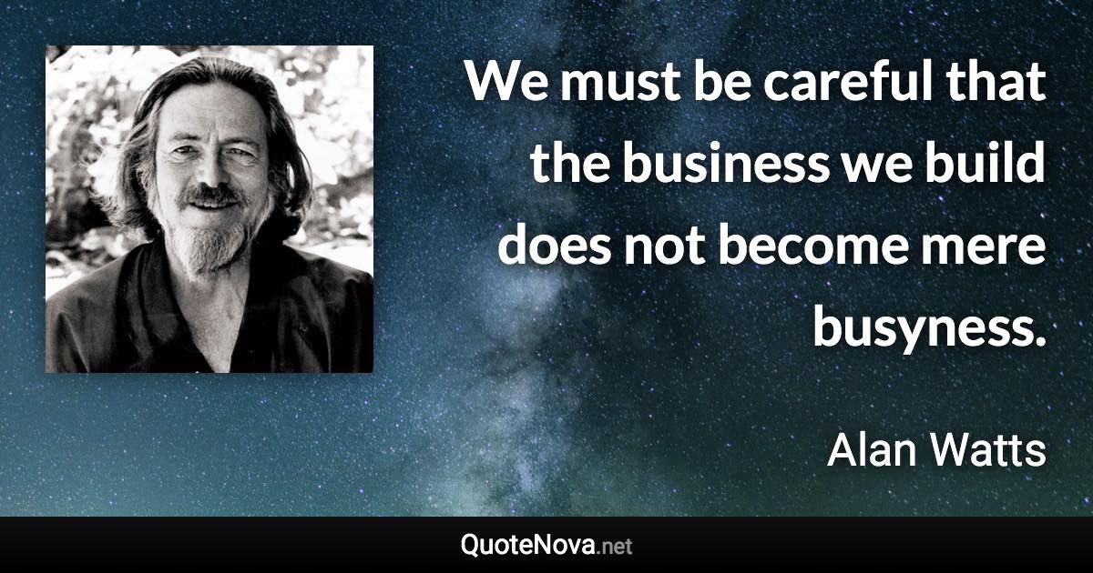 We must be careful that the business we build does not become mere busyness. - Alan Watts quote