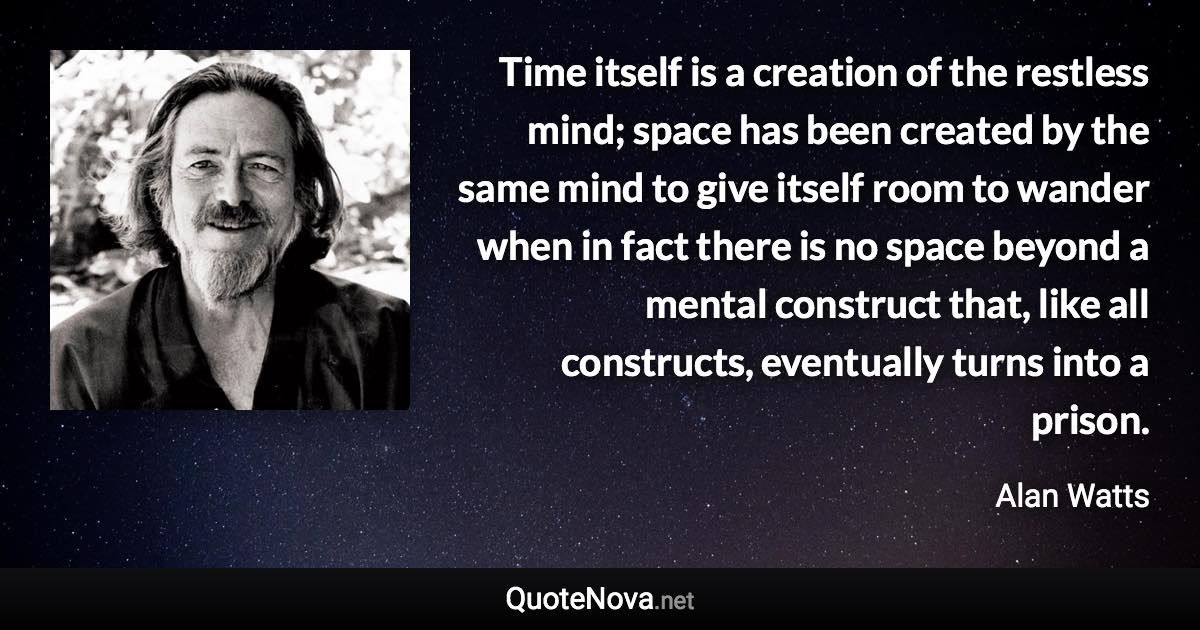 Time itself is a creation of the restless mind; space has been created by the same mind to give itself room to wander when in fact there is no space beyond a mental construct that, like all constructs, eventually turns into a prison. - Alan Watts quote