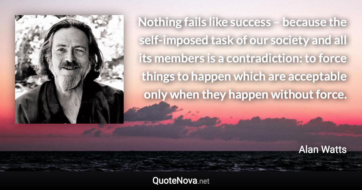 Nothing fails like success – because the self-imposed task of our society and all its members is a contradiction: to force things to happen which are acceptable only when they happen without force. - Alan Watts quote